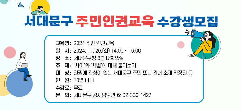 서대문구 주민 인권교육 수강생모집 교육명 : 2024 주민 인권교육  일    시 : 2024. 11. 26.(화) 14:00 ~ 16:00 장    소 : 서대문구청 3층 대회의실 주   체 : '차이'와'차별'에 대해 톺아보기 대    상 : 인권에 관심 있는 서대문구 주민 또는 관내 소재 직장인 등 인    원 : 50명 이내 수강료: 무료  문    의 : 서대문구 감사담당관 ☎02-330-1427