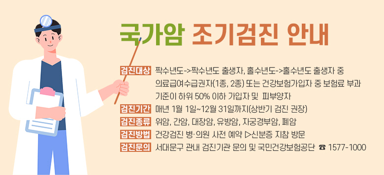         [국가암 조기검진 안내]  -검진대상 : 짝수년도->짝수년도 출생자, 홀수년도->홀수년도 출생자 중            의료급여수급권자(1종, 2종) 또는 건강보험가입자 중 보험료 부과  기준이 하위 50% 이하 가입자 및  피부양자 -검진기간 : 매년 1월 1일~12월 31일까지(상반기 검진 권장) -검진종류 : 위암, 간암, 대장암, 유방암, 자궁경부암, 폐암 -검진방법 : 건강검진 병·의원 사전 예약 ▷신분증 지참 방문 -검진문의 : 서대문구 관내 검진기관 문의 및 국민건강보험공단  ☎ 1577-1000