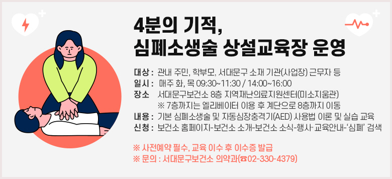 <4분의 기적, 심폐소생술 상설교육장 운영> ○ 대상 : 관내 주민, 학부모, 서대문구 소재 기관(사업장) 근무자 등 ○ 일시 : 매주 화, 목 09:30~11:30 / 14:00~16:00 ○ 장소 : 서대문구보건소 8층 지역재난의료지원센터(미소지움관)   ※ 7층까지는 엘리베이터 이용 후 계단으로 8층까지 이동 ○ 내용 : 기본 심폐소생술 및 자동심장충격기(AED) 사용법 이론 및 실습 교육 ○ 신청 : 보건소 홈페이지-보건소 소개-보건소 소식-행사·교육안내-‘심폐’ 검색 ※ 사전예약 필수, 교육 이수 후 이수증 발급 ※ 문의 : 서대문구보건소 의약과(☎02-330-4379)