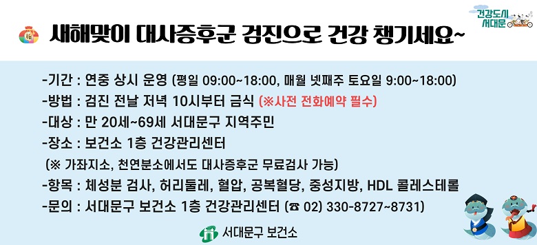 □ 대사증후군 무료 검사 및 상담 안내 - 검진기간 : 연중 상시 운영 - 검진방법 : 검진 전날 저녁 10시부터 금식(사전 전화예약 필수!) - 검진대상 : 만20세~69세 서대문구 지역주민 - 검진장소 : 보건소 1층 건강관리센터 - 검진항목 : 체성분검사, 허리둘레, 혈압, 공복혈당, 중성지방, HDL콜레스테롤 - 관련문의 : 서대문구보건소 건강증진팀 ☎330-8727~8731