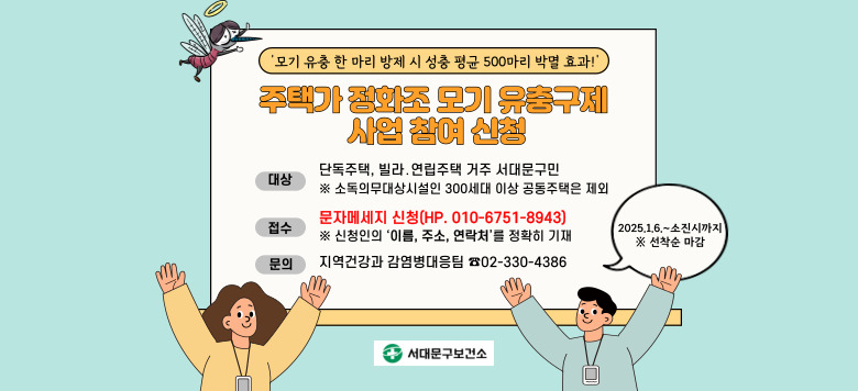 동절기 모기 유충구제 주민참여 ☐ 사업안내   - 보건소에서 4회분(4개월분) 약품 수령   - 1개월 간격으로 매월 같은 날, 약품 1봉지를 가정 내 변기에      투입한 후 변기물 1~2번 내림 ☐  신청기간 : 2025. 1. 6.(월) ~  ※ 선착순 마감 ☐  신청대상 : 단독주택, 빌라․연립주택 거주 서대문구민          ※ 소독의무대상시설인 300세대 이상 공동주택은 제외 ☐  신청방법 : 문자메세지 신청(HP. 010-6751-8943)      ※문자만 가능한 번호임   - 문자내용에 신청인의 ‘이름, 주소, 연락처’를 정확히 기재   - 모기 유충구제제 수령 일시 및 장소는 수시 별도문자발송 예정 ☐  문의 : 지역건강과 감염병대응팀 ☎02-330-4386