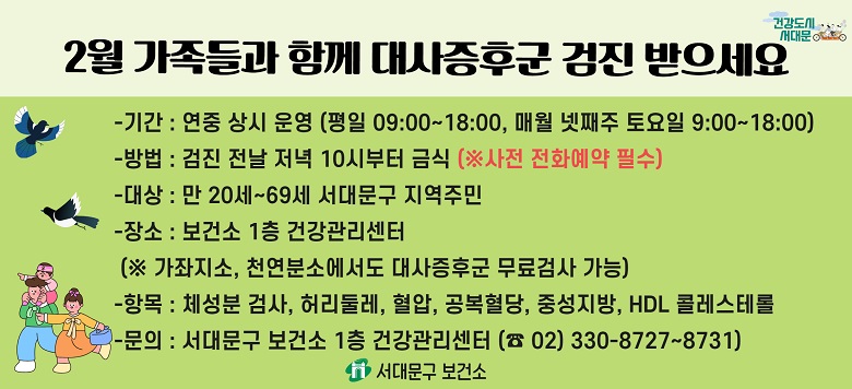 □ 대사증후군 무료 검사 및 상담 안내 - 검진기간 : 연중 상시 운영 - 검진방법 : 검진 전날 저녁 10시부터 금식(사전 전화예약 필수!) - 검진대상 : 만20세~69세 서대문구 지역주민 - 검진장소 : 보건소 1층 건강관리센터 - 검진항목 : 체성분검사, 허리둘레, 혈압, 공복혈당, 중성지방, HDL콜레스테롤 - 관련문의 : 서대문구보건소 건강증진팀 ☎330-8727~8731