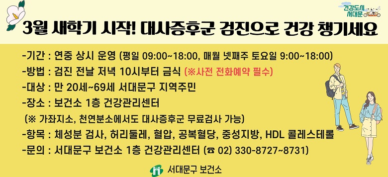 □ 대사증후군 무료 검사 및 상담 안내 - 검진기간 : 연중 상시 운영 - 검진방법 : 검진 전날 저녁 10시부터 금식(사전 전화예약 필수!) - 검진대상 : 만20세~69세 서대문구 지역주민 - 검진장소 : 보건소 1층 건강관리센터 - 검진항목 : 체성분검사, 허리둘레, 혈압, 공복혈당, 중성지방, HDL콜레스테롤 - 관련문의 : 서대문구보건소 건강증진팀 ☎330-8727~8731