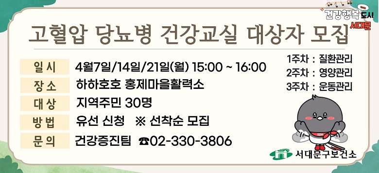 - 교 육 명 : 2025년 4월 고혈압, 당뇨병 건강교실 운영 - 모집기간 : 2025. 3. 17.(월)부터 ~ 대상자 모집마감시까지 - 모집대상 : 지역주민 30명(유선신청) ※ 선착순 모집 - 교육일시 : 4월 7일/14일/21일(월) 15:00~16:00 - 교육장소 : 하하호호 홍제마을활력소 - 교육내용 : 고혈압·당뇨병 질환관리/영양관리/운동관리(3주차) - 관련문의 : 서대문구보건소 건강증진팀 ☎330-3806