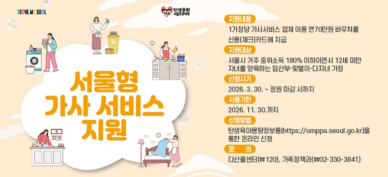 �� ȫ������ : 2026�� ������ ���缭�� ��û�ȳ� �� �������� : 1������ ���缭�� ��ü �̿� ��70���� �ٿ�ó�� �ſ�(üũ)ī�忡 ���� �� ������� : ����� ���� �����ҵ� 180% �����̸鼭 12�� �̸� �ڳฦ �����ϴ� �ӻ�Ρ��¹��̡����ڳ� ����     �� (�ӻ��) �ӽ� 3����~��� �� 1�� �̳�   �� (�¹���) 12������ �ڳฦ �����ϴ� �¹��� ���� *12������(2013.1.1.���� ���)   �� (���ڳ�) 18�� ���� �ڳడ 2�ڳ� �̻�(��, 12������ �ڳ� 1���̻� ���� �ʼ�    �� ��־Ƶ� �������� �켱����    �� �Ѻθ� ������������ �� ���� ���񽺸� �� �������� ��쳪 �������� ��� �ߺ� ���� �Ұ� �� ��û�ñ� : 2026. 3. 30. ~ ���� ���� �ñ��� �� ������ : 2026. 11. 30.���� �� ��û��� : ź�����Ƹ���������(https://umppa.seoul.go.kr)�� ���� �¶��� ��û �� ��    �� : �ٻ��ݼ���(��120), ������å��(��02-330-3841)