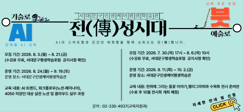 ���빮���λ��ɾ�����н��� "��(��)���ô�" ���� �ȳ� ������. AI�� ����Ʈ�԰� �ΰ��� �������� �Բ� �������� ���մϴ�. [AI ����] ����: 8.3(��)~8.21(��), ����. �: 8.24(��)~9.19(��), ���빮���λ��ɾ�����н���. ����: AI Ʈ����, ��ǡ����̳��� ��ũ�÷ο�, 4050 ������ ���� ��ǡ�Ŭ���� �ǹ�. [���� ����] ����: 7.30(��) 17��~8.6(��) 10��, ����. �: 8.11(ȭ)~10.2(��), ���빮���λ��ɾ�����н���. ����: õ�� �׸��� ��� �̾߱�, Ķ���׶��ǡ�����ȭ ���� �غ��(10�� ����ȸ ����). ����: 02-330-4937(����������). �ڼ��� �ȳ� �� ��û�� Ŭ��.